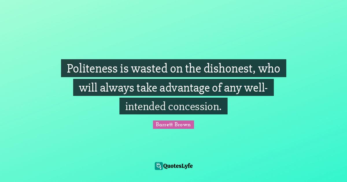 Politeness is wasted on the dishonest, who will always take advantage of any well-intended concession.