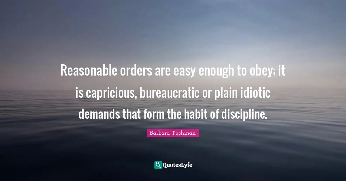 Reasonable orders are easy enough to obey; it is capricious, bureaucratic or plain idiotic demands that form the habit of discipline.