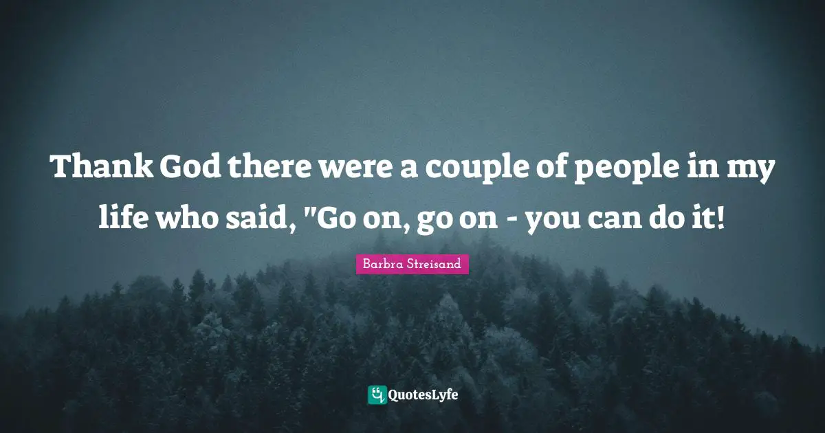 Thank God there were a couple of people in my life who said, "Go on, go on - you can do it!