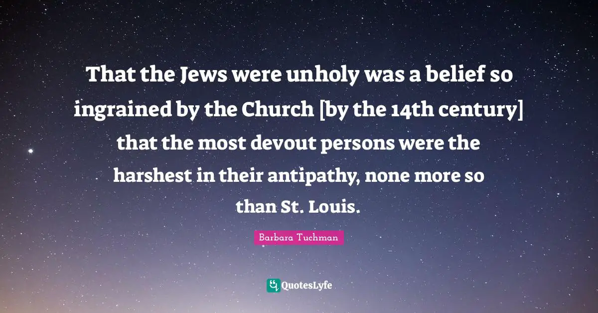 Antipathy Quotes: "That the Jews were unholy was a belief so ingrained by the Church [by the 14th century] that the most devout persons were the harshest in their antipathy, none more so than St. Louis."