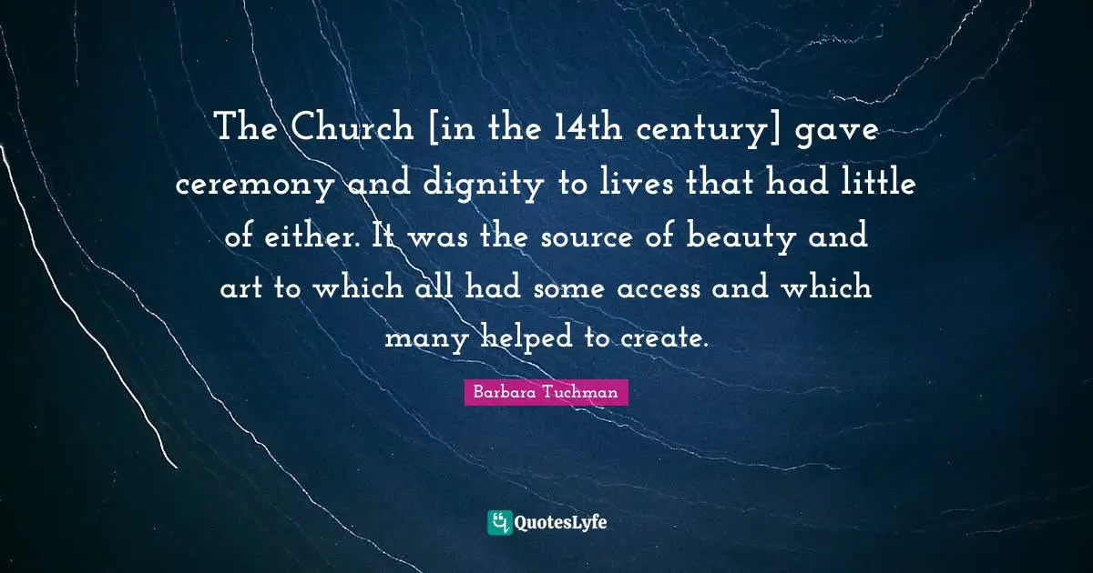 The Church [in the 14th century] gave ceremony and dignity to lives that had little of either. It was the source of beauty and art to which all had some access and which many helped to create.
