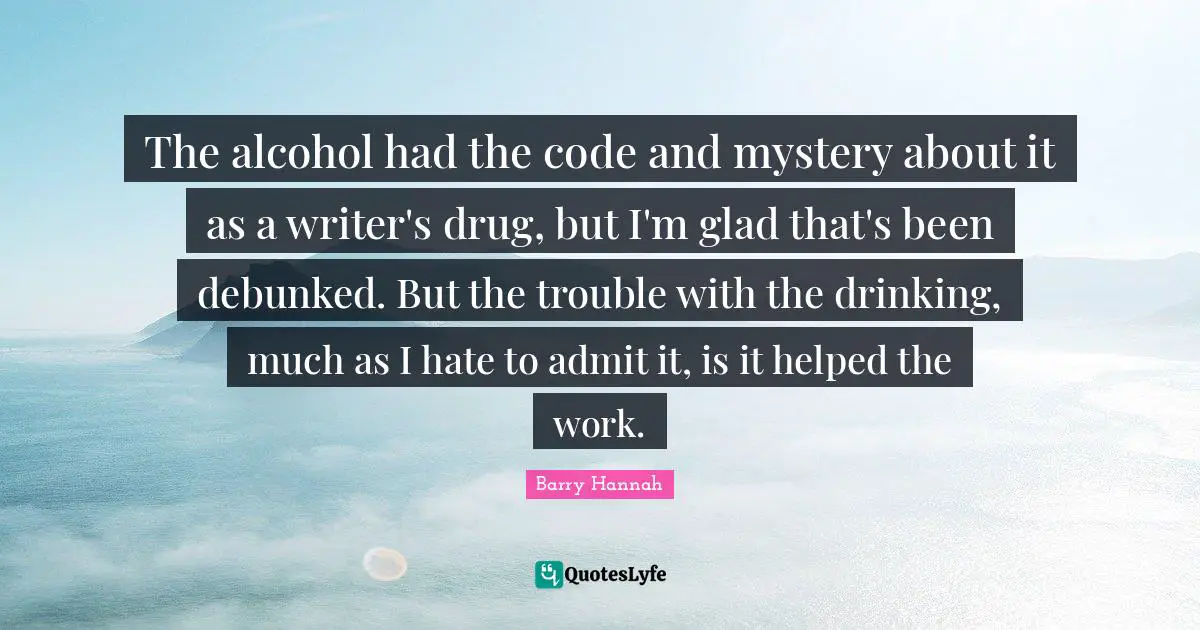 The alcohol had the code and mystery about it as a writer's drug, but I'm glad that's been debunked. But the trouble with the drinking, much as I hate to admit it, is it helped the work.