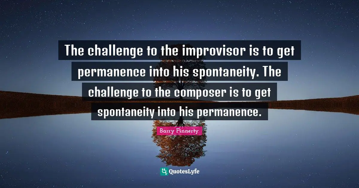 The challenge to the improvisor is to get permanence into his spontaneity. The challenge to the composer is to get spontaneity into his permanence.