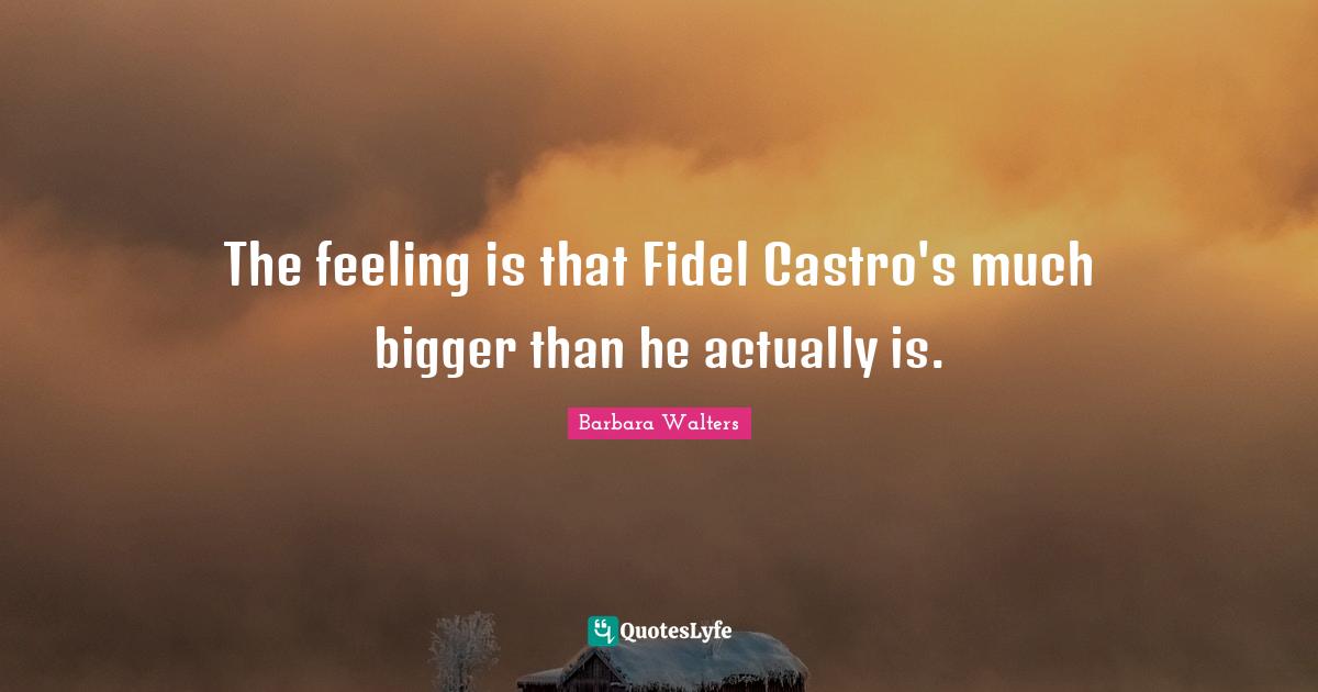 The feeling is that Fidel Castro's much bigger than he actually is.
