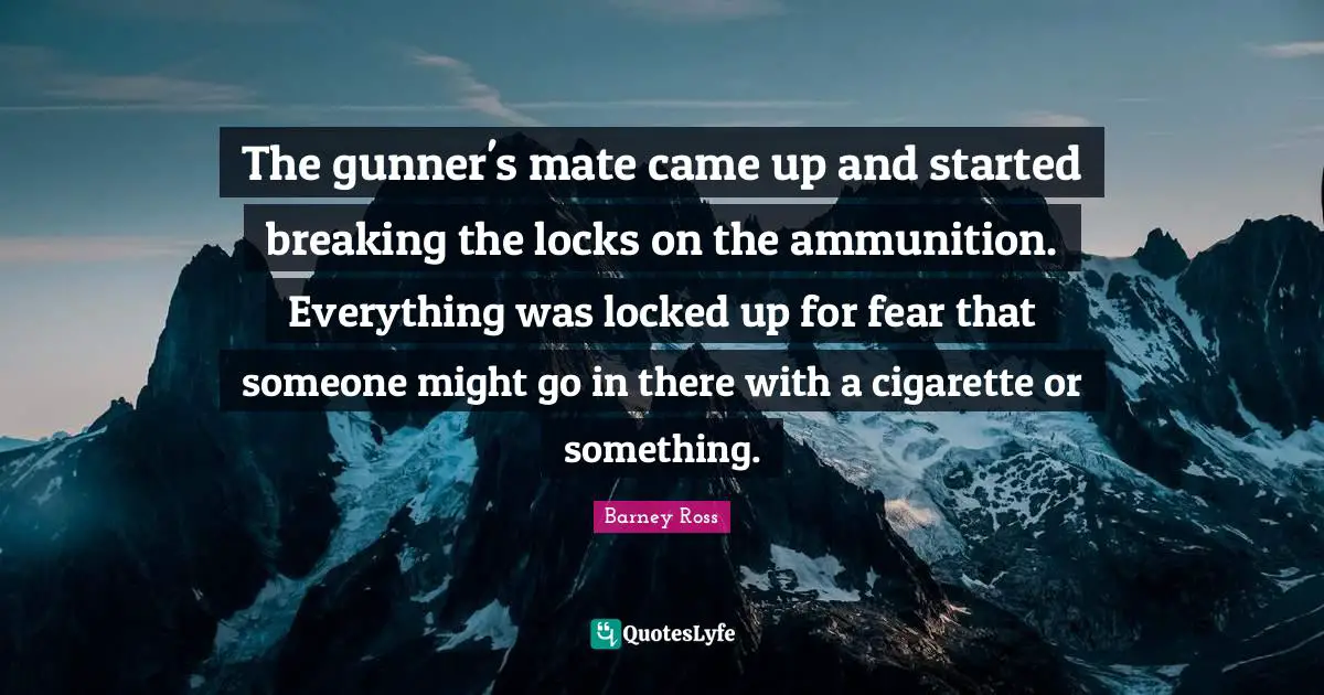 Barney Ross Quotes: "The gunner's mate came up and started breaking the locks on the ammunition. Everything was locked up for fear that someone might go in there with a cigarette or something."