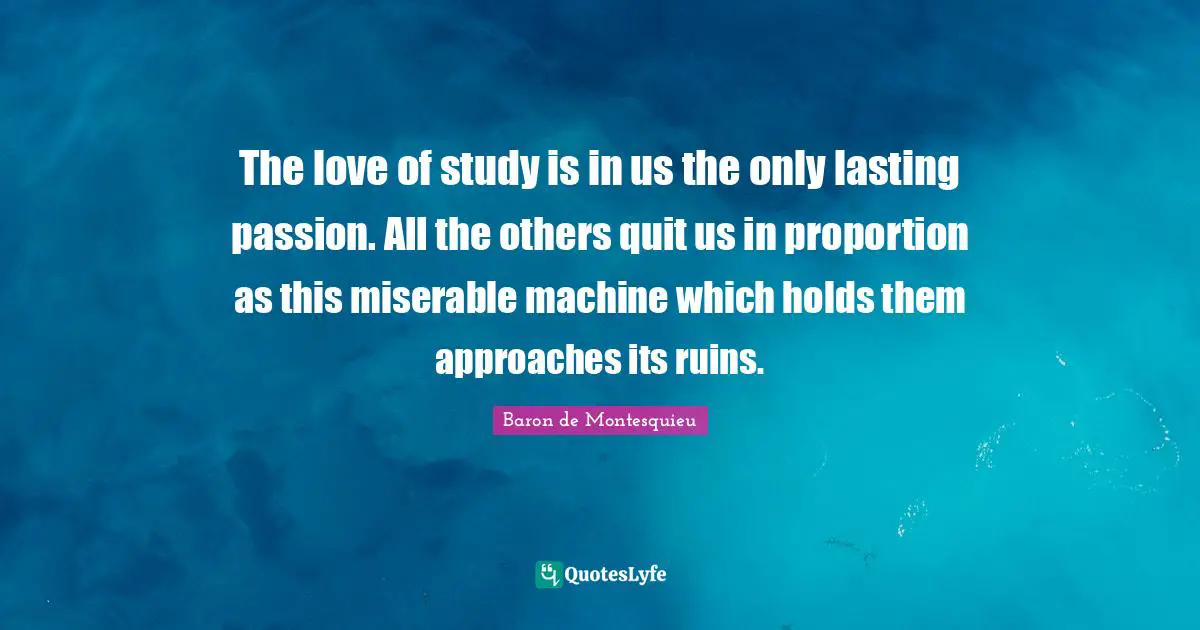The love of study is in us the only lasting passion. All the others quit us in proportion as this miserable machine which holds them approaches its ruins.