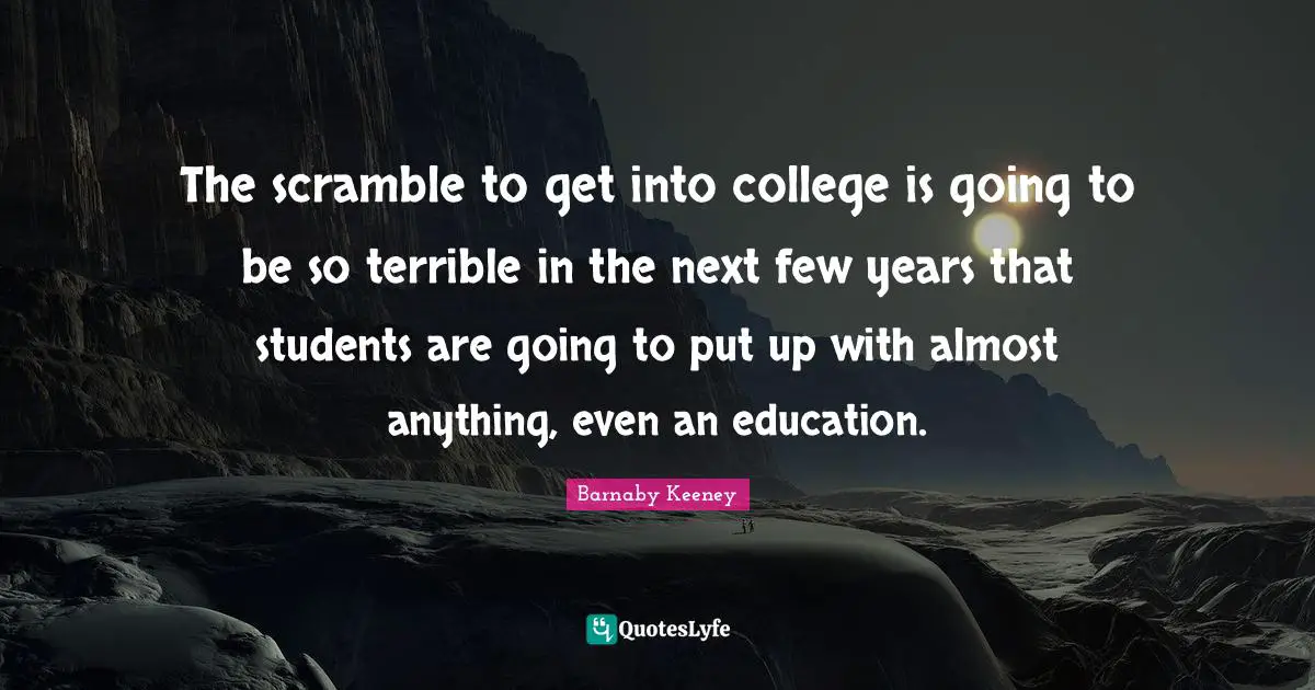 The scramble to get into college is going to be so terrible in the next few years that students are going to put up with almost anything, even an education.
