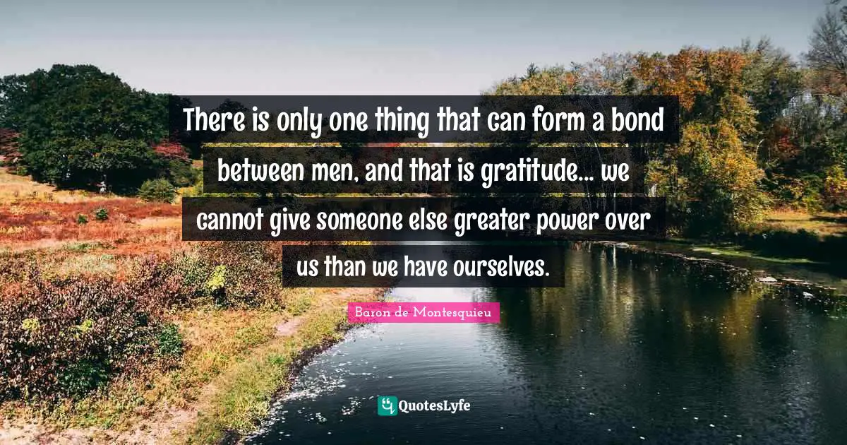 Ties Quotes: "There is only one thing that can form a bond between men, and that is gratitude... we cannot give someone else greater power over us than we have ourselves."