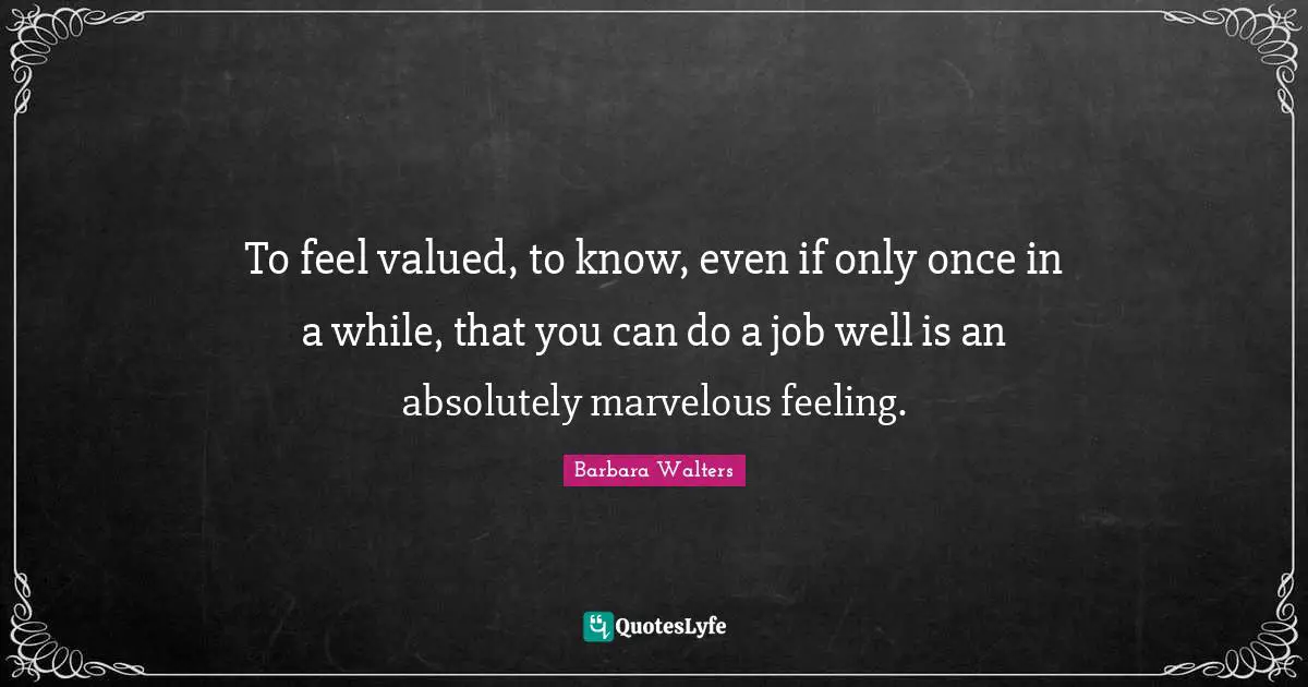 To feel valued, to know, even if only once in a while, that you can do a job well is an absolutely marvelous feeling.