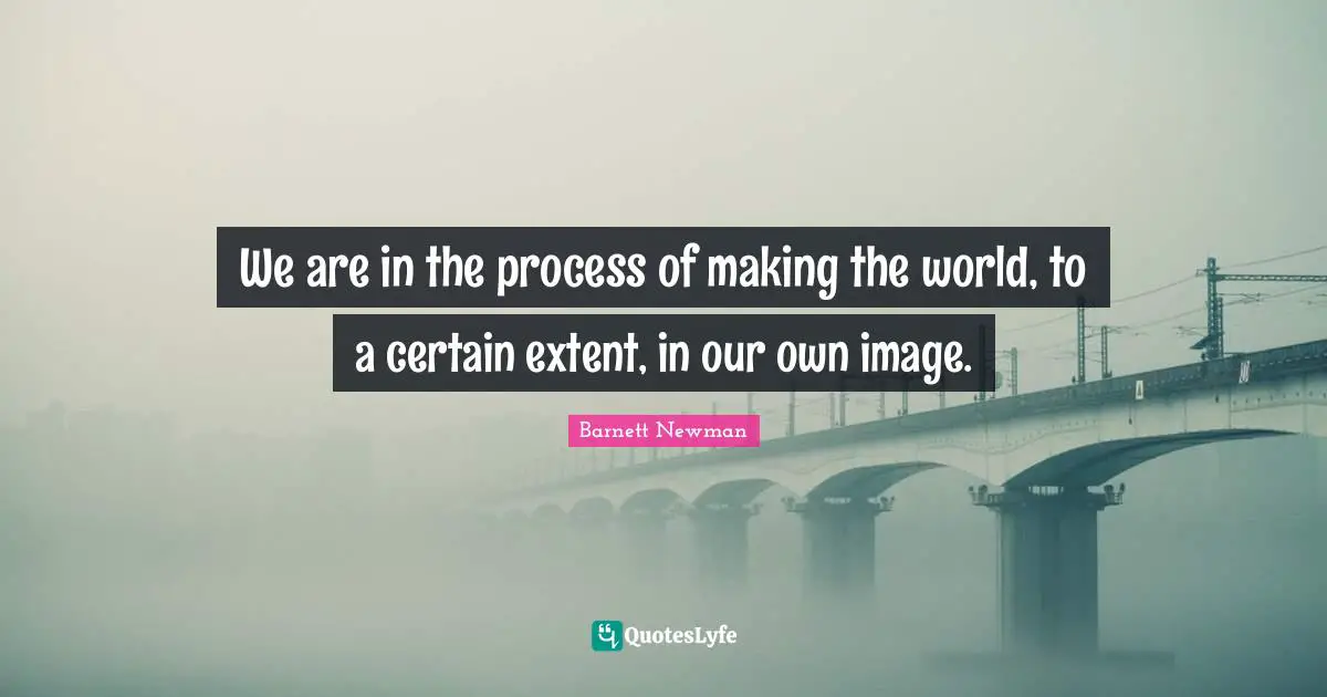 We are in the process of making the world, to a certain extent, in our own image.