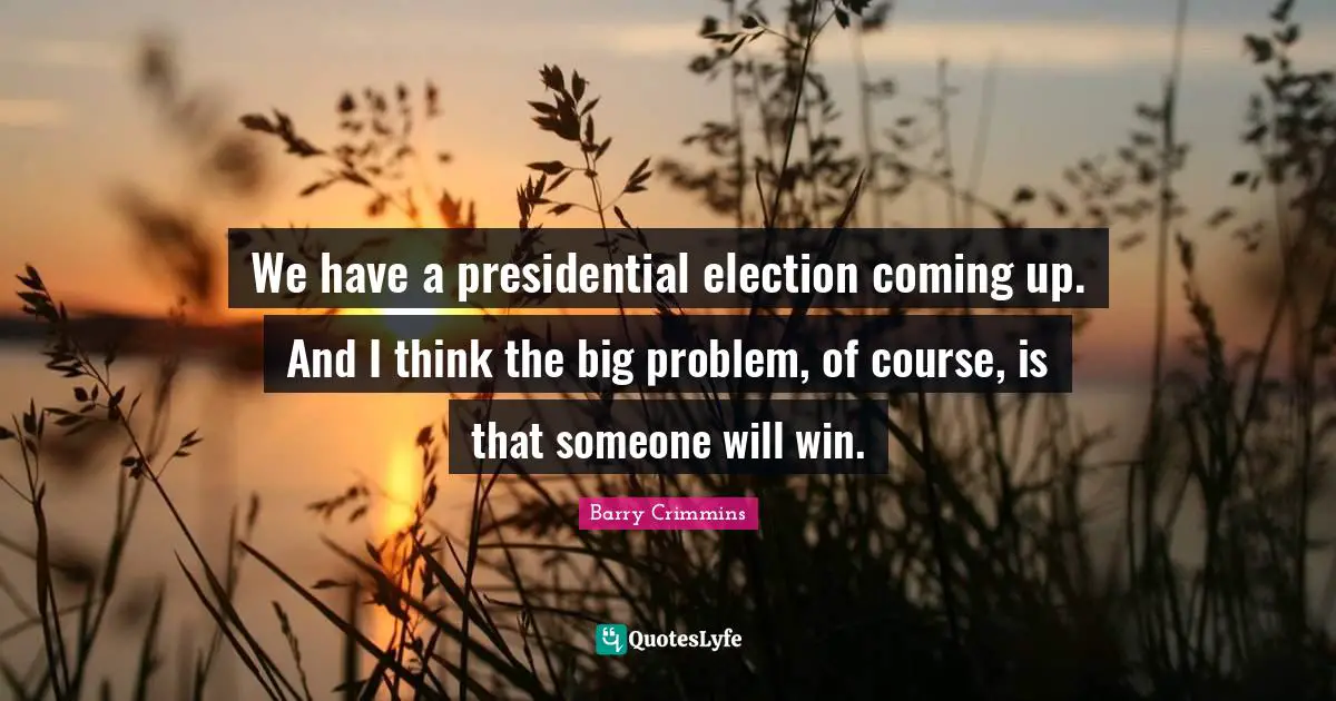 We have a presidential election coming up. And I think the big problem, of course, is that someone will win.
