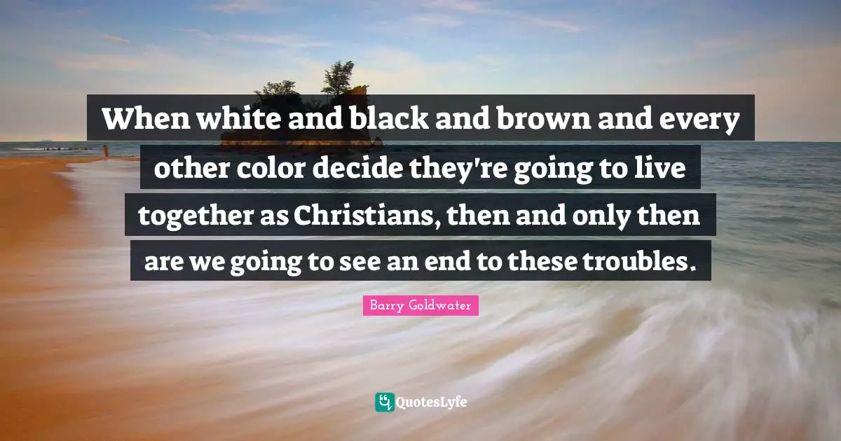 When white and black and brown and every other color decide they're going to live together as Christians, then and only then are we going to see an end to these troubles.