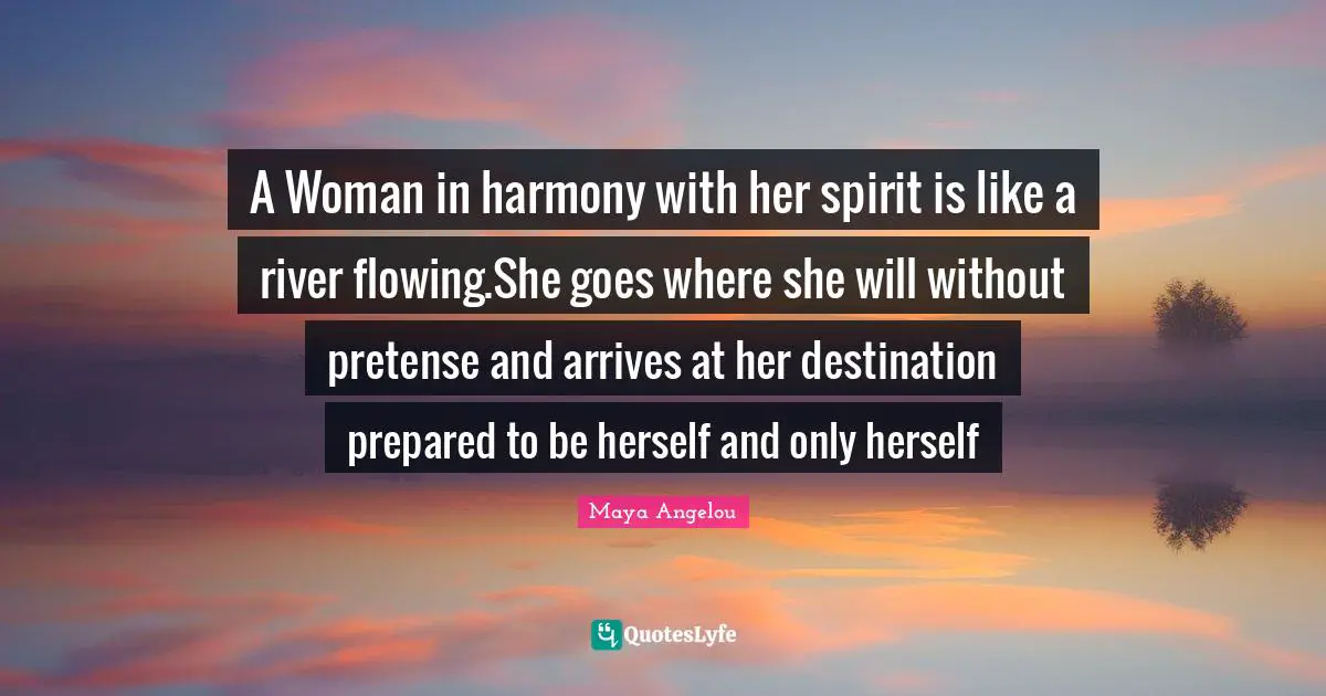A Woman in harmony with her spirit is like a river flowing.She goes where she will without pretense and arrives at her destination prepared to be herself and only herself