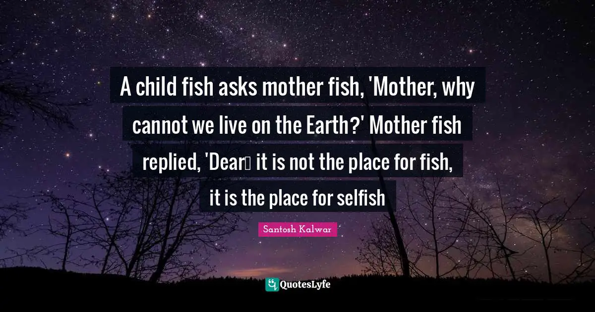 A child fish asks mother fish, 'Mother, why cannot we live on the Earth?' Mother fish replied, 'Dear… it is not the place for fish, it is the place for selfish