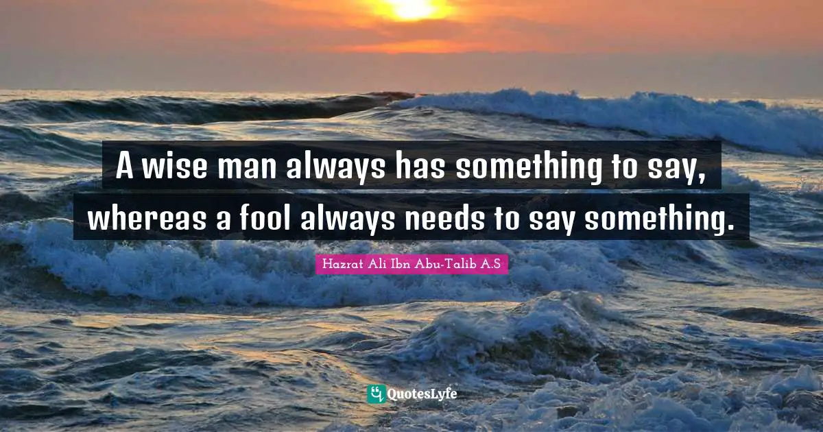 A wise man always has something to say, whereas a fool always needs to say something.