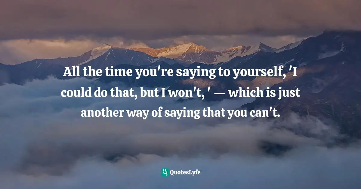 All the time you're saying to yourself, 'I could do that, but I won't, ' — which is just another way of saying that you can't.