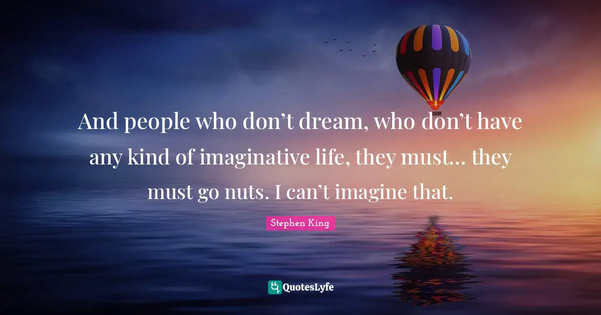And people who don’t dream, who don’t have any kind of imaginative life, they must… they must go nuts. I can’t imagine that.