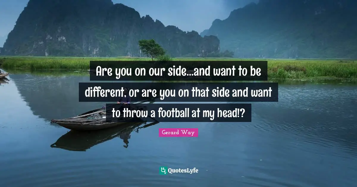 Are you on our side...and want to be different, or are you on that side and want to throw a football at my head!?