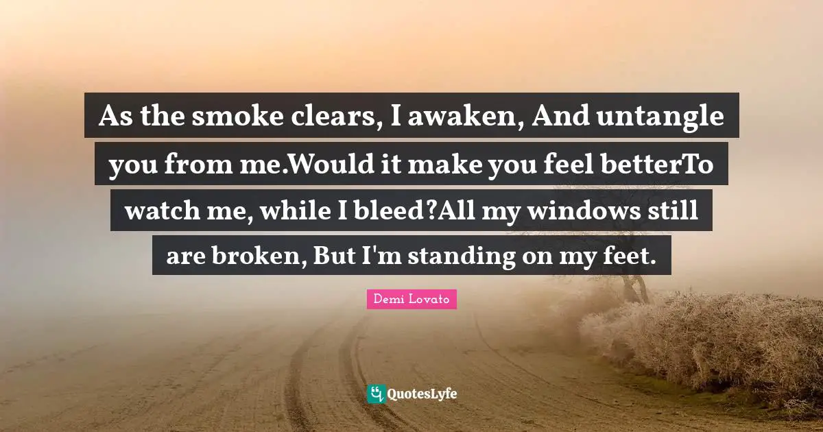 As the smoke clears, I awaken, And untangle you from me.Would it make you feel betterTo watch me, while I bleed?All my windows still are broken, But I'm standing on my feet.