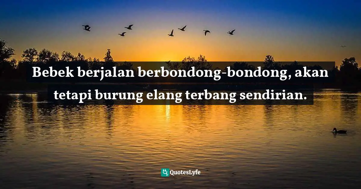 Bebek berjalan berbondong-bondong, akan tetapi burung elang terbang sendirian.