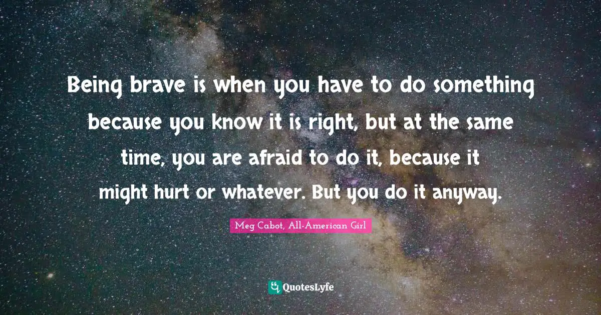 Being brave is when you have to do something because you know it is right, but at the same time, you are afraid to do it, because it might hurt or whatever. But you do it anyway.