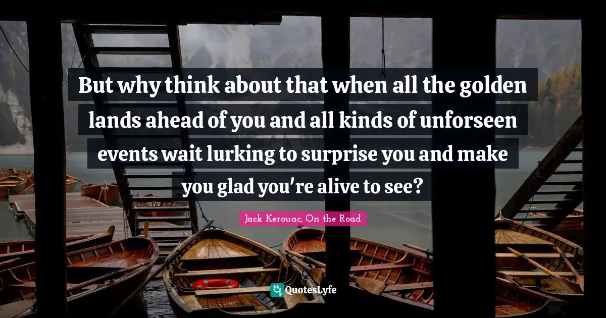 Jack Kerouac Quotes: "But why think about that when all the golden lands ahead of you and all kinds of unforseen events wait lurking to surprise you and make you glad you're alive to see?"