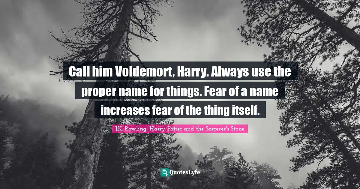 J.K. Rowling, Harry Potter And The Sorcerer's Stone Quotes: "Call him Voldemort, Harry. Always use the proper name for things. Fear of a name increases fear of the thing itself."
