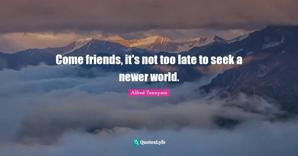 Come friends, it's not too late to seek a newer world.