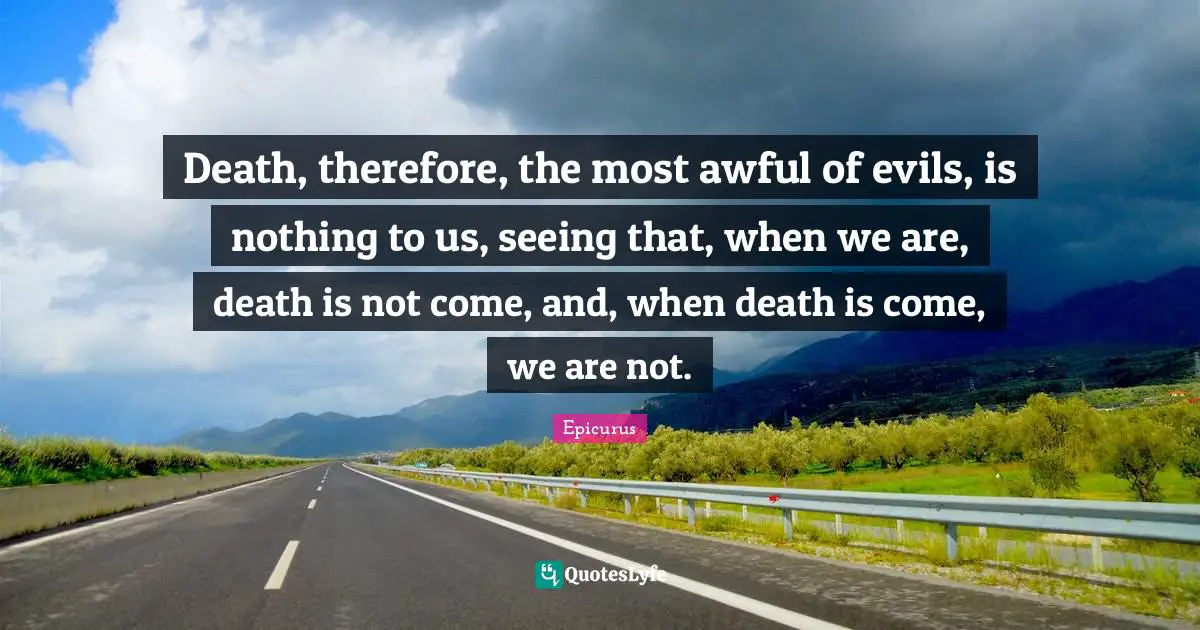 Death, therefore, the most awful of evils, is nothing to us, seeing that, when we are, death is not come, and, when death is come, we are not.