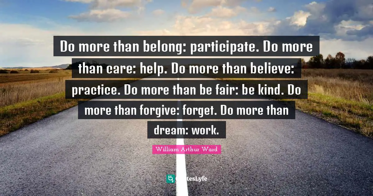 William Arthur Ward Quotes: Do more than belong: participate. Do more than care: help. Do more than believe: practice. Do more than be fair: be kind. Do more than forgive: forget. Do more than dream: work.