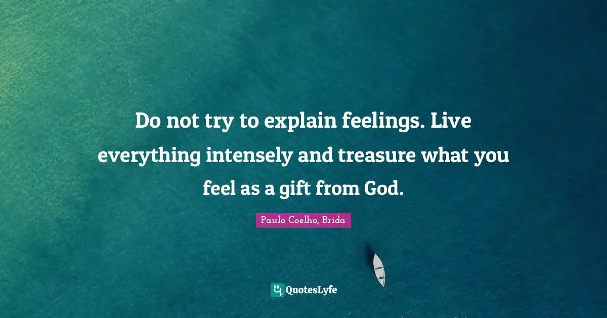 Do not try to explain feelings. Live everything intensely and treasure what you feel as a gift from God.