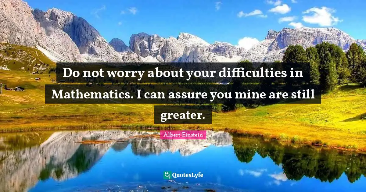 Do not worry about your difficulties in Mathematics. I can assure you mine are still greater.