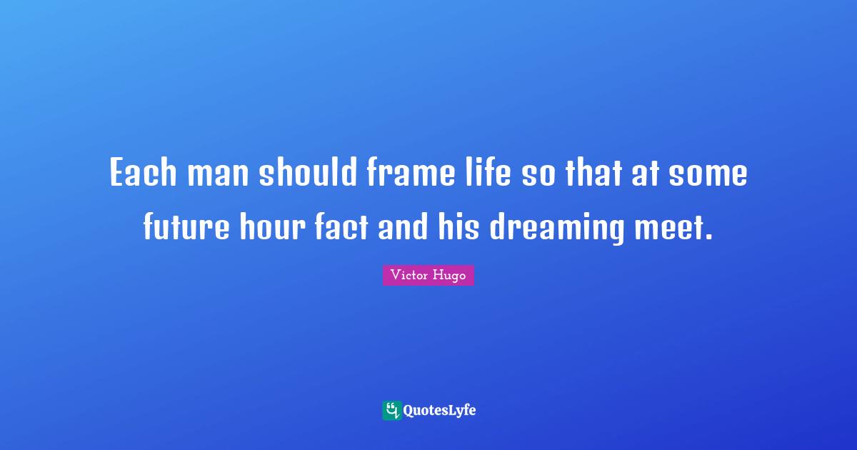 Each man should frame life so that at some future hour fact and his dreaming meet.