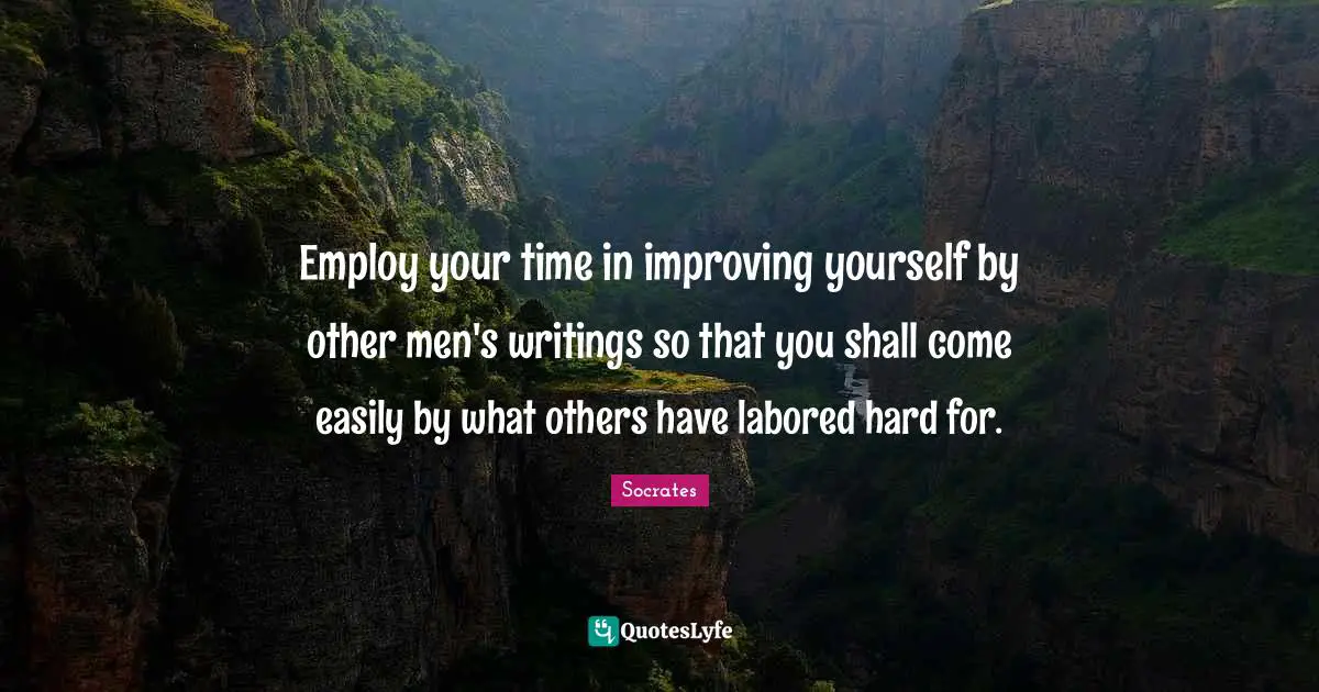 Employ your time in improving yourself by other men's writings so that you shall come easily by what others have labored hard for.