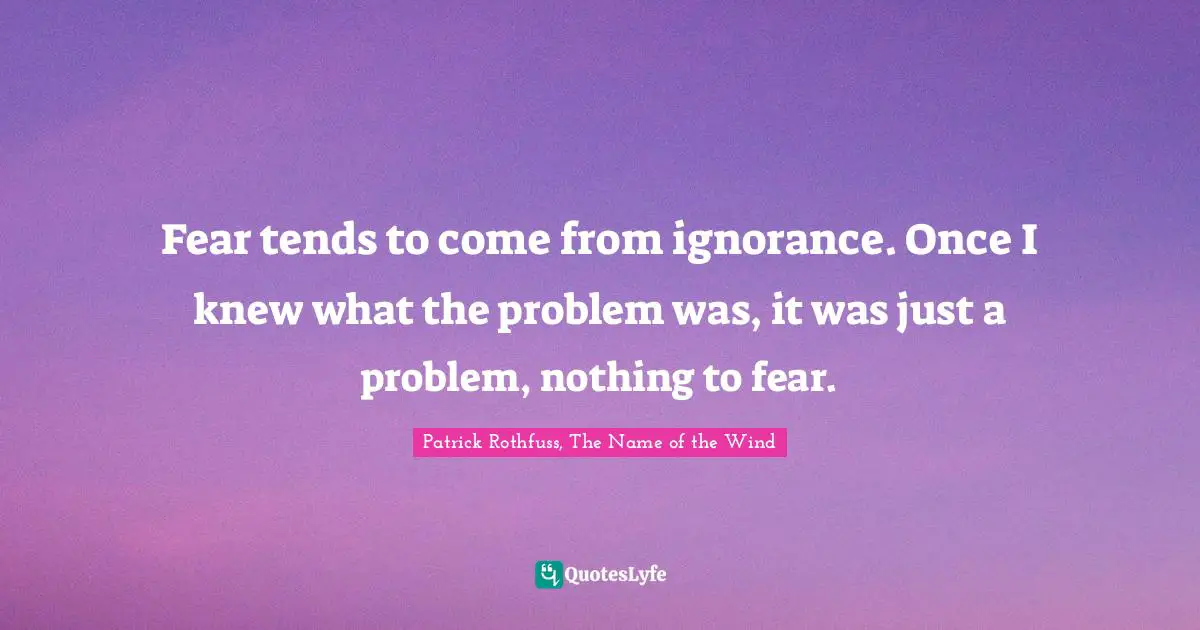 Fear tends to come from ignorance. Once I knew what the problem was, it was just a problem, nothing to fear.