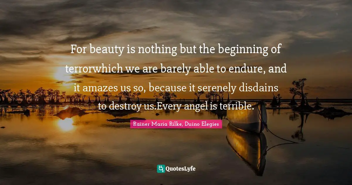 For beauty is nothing but the beginning of terrorwhich we are barely able to endure, and it amazes us so, because it serenely disdains to destroy us.Every angel is terrible.