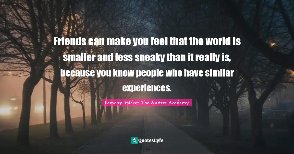 Friends can make you feel that the world is smaller and less sneaky than it really is, because you know people who have similar experiences.