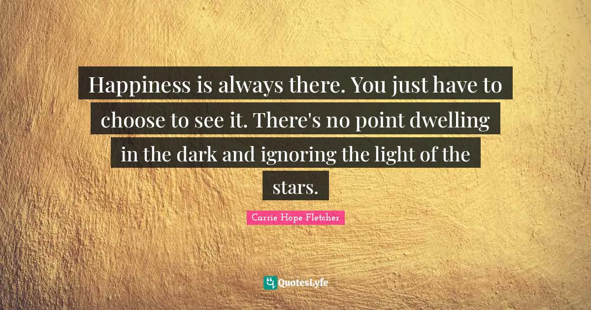 Happiness is always there. You just have to choose to see it. There's no point dwelling in the dark and ignoring the light of the stars.