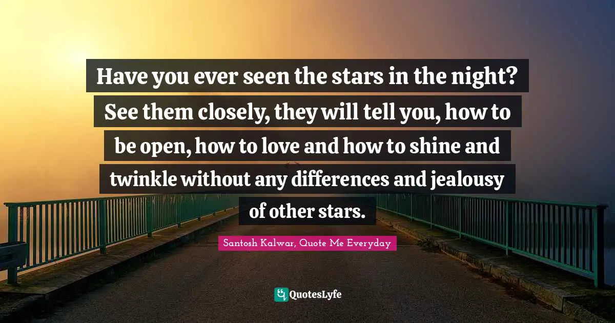 Have you ever seen the stars in the night? See them closely, they will tell you, how to be open, how to love and how to shine and twinkle without any differences and jealousy of other stars.