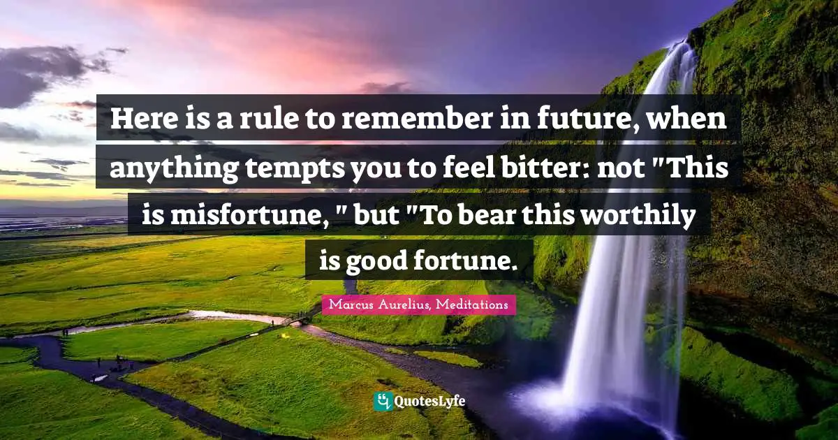 Here is a rule to remember in future, when anything tempts you to feel bitter: not "This is misfortune, " but "To bear this worthily is good fortune.