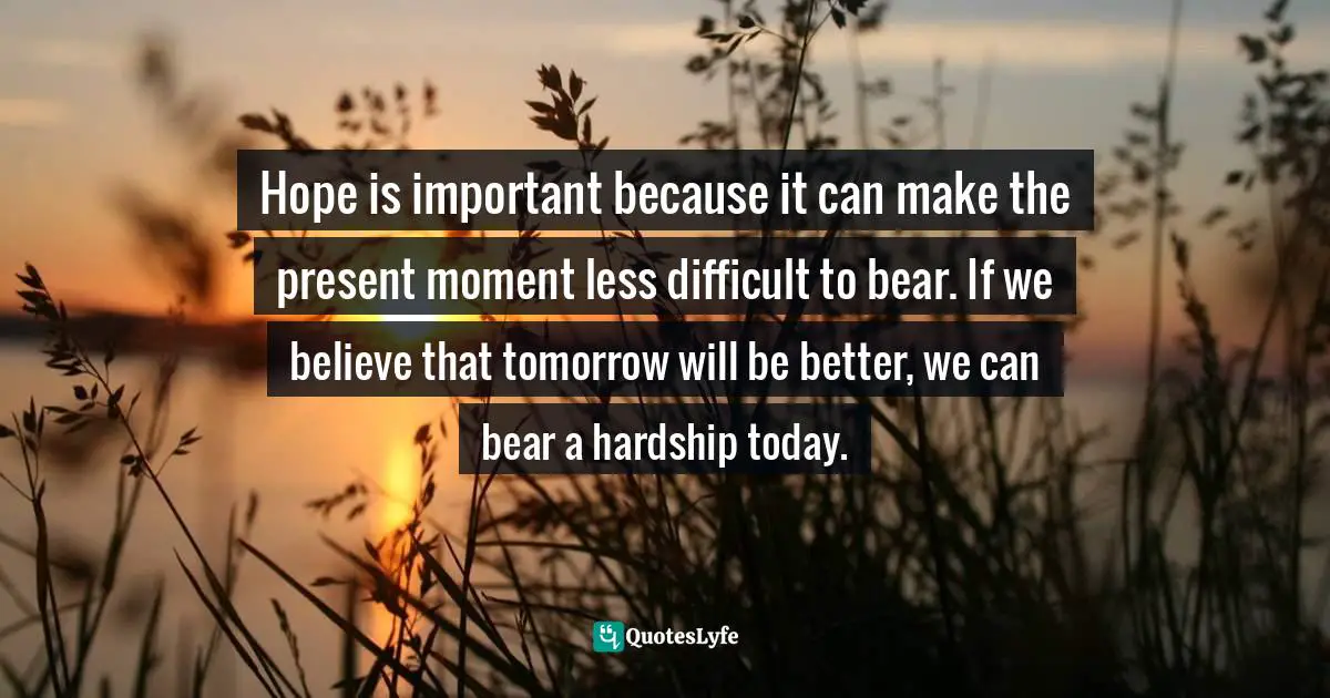 Thich Nhat Hanh, Peace Is Every Step: The Path of Mindfulness in Everyday Life Quotes: Hope is important because it can make the present moment less difficult to bear. If we believe that tomorrow will be better, we can bear a hardship today.