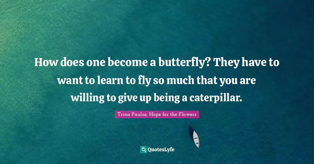 How does one become a butterfly? They have to want to learn to fly so much that you are willing to give up being a caterpillar.