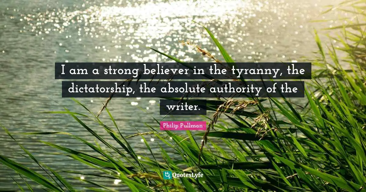 Philip Pullman Quotes: "I am a strong believer in the tyranny, the dictatorship, the absolute authority of the writer."