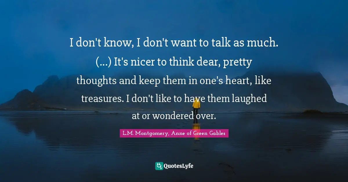 I don't know, I don't want to talk as much. (...) It's nicer to think dear, pretty thoughts and keep them in one's heart, like treasures. I don't like to have them laughed at or wondered over.