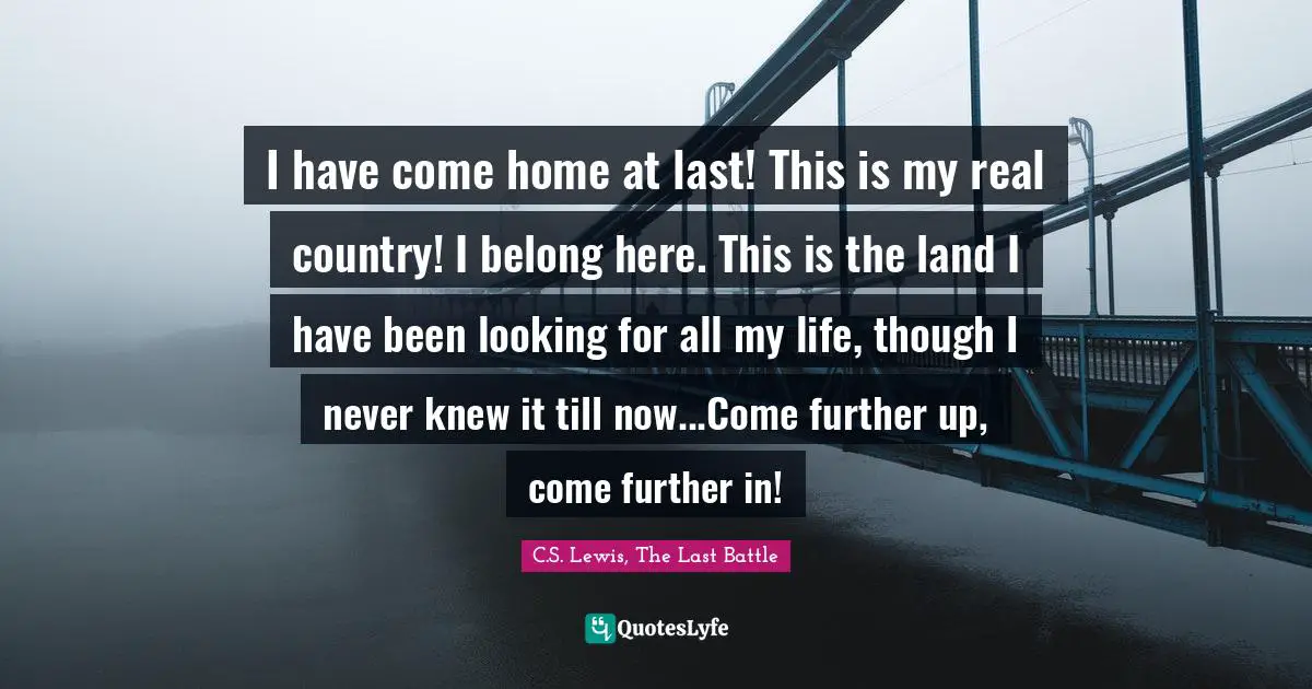 I have come home at last! This is my real country! I belong here. This is the land I have been looking for all my life, though I never knew it till now...Come further up, come further in!