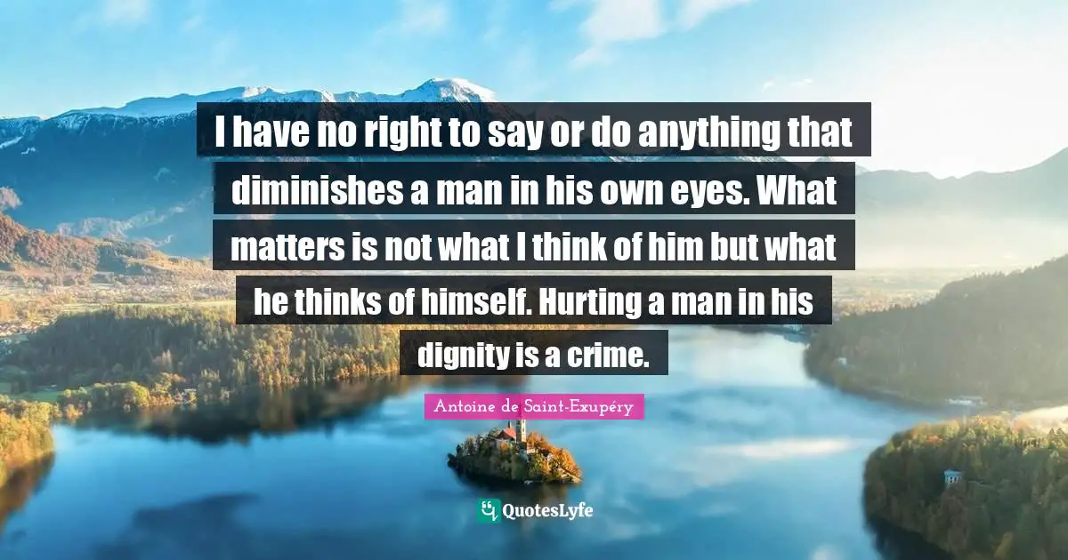 I have no right to say or do anything that diminishes a man in his own eyes. What matters is not what I think of him but what he thinks of himself. Hurting a man in his dignity is a crime.
