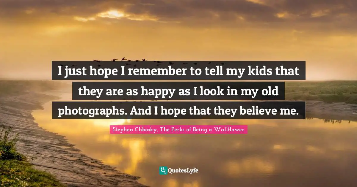 Stephen Chbosky, The Perks Of Being A Wallflower Quotes: "I just hope I remember to tell my kids that they are as happy as I look in my old photographs. And I hope that they believe me."
