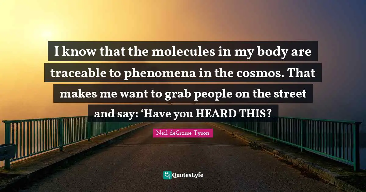 I know that the molecules in my body are traceable to phenomena in the cosmos. That makes me want to grab people on the street and say: ‘Have you HEARD THIS?