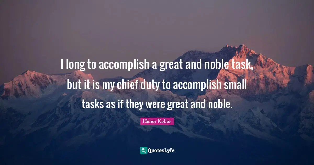 I long to accomplish a great and noble task, but it is my chief duty to accomplish small tasks as if they were great and noble.