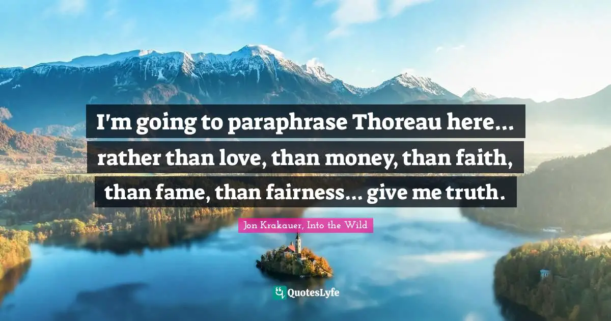 I'm going to paraphrase Thoreau here... rather than love, than money, than faith, than fame, than fairness... give me truth.